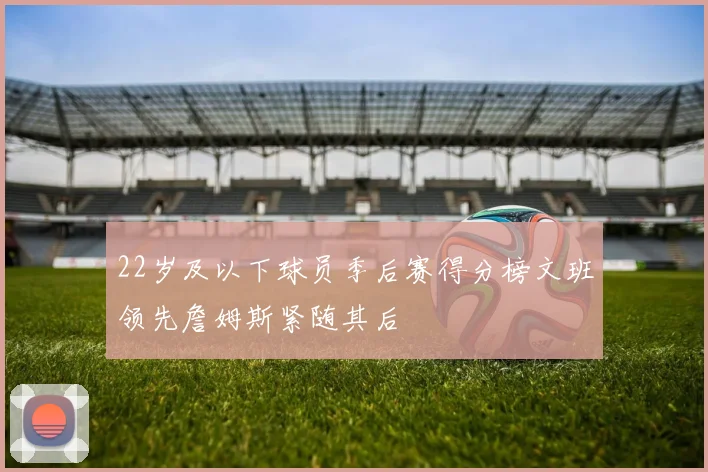 22岁及以下球员季后赛得分榜文班领先詹姆斯紧随其后