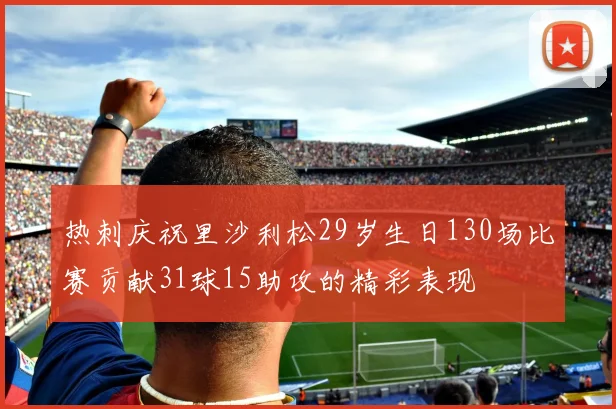 热刺庆祝里沙利松29岁生日130场比赛贡献31球15助攻的精彩表现