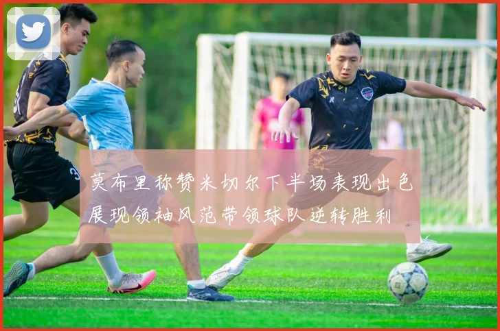 莫布里称赞米切尔下半场表现出色展现领袖风范带领球队逆转胜利
