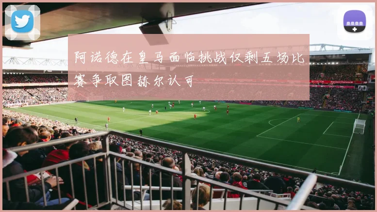 阿诺德在皇马面临挑战仅剩五场比赛争取图赫尔认可