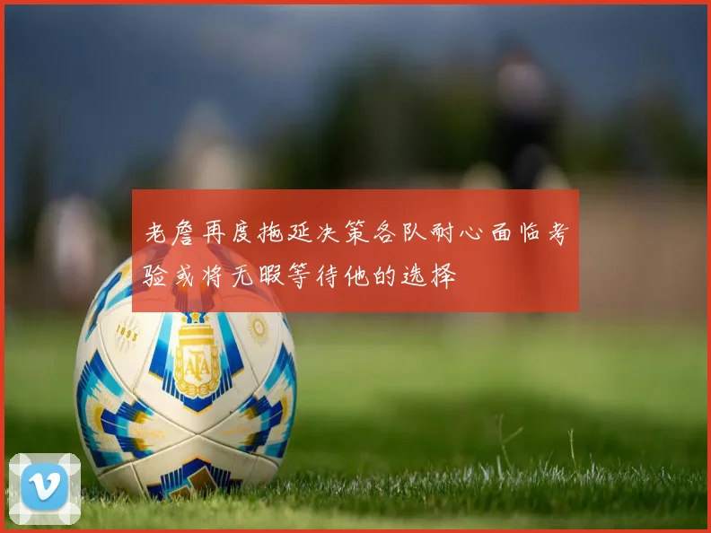 老詹再度拖延决策各队耐心面临考验或将无暇等待他的选择
