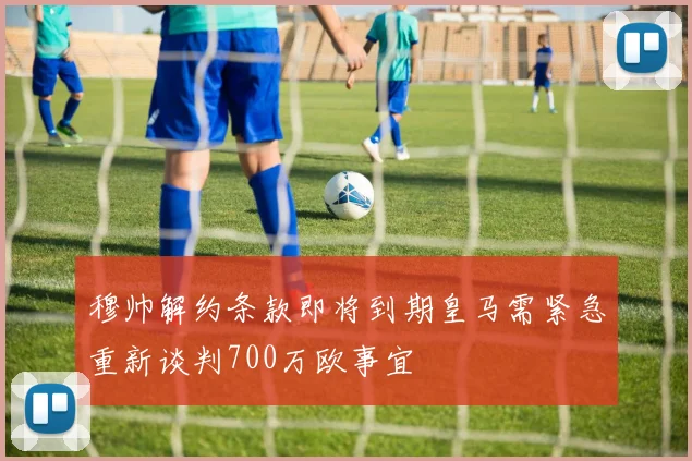 穆帅解约条款即将到期皇马需紧急重新谈判700万欧事宜