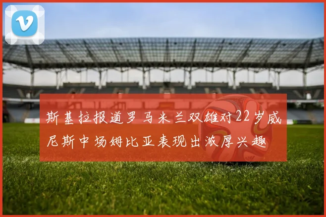 斯基拉报道罗马米兰双雄对22岁威尼斯中场姆比亚表现出浓厚兴趣